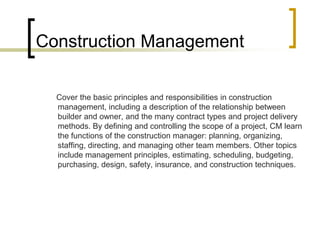 Construction Management
Cover the basic principles and responsibilities in construction
management, including a description of the relationship between
builder and owner, and the many contract types and project delivery
methods. By defining and controlling the scope of a project, CM learn
the functions of the construction manager: planning, organizing,
staffing, directing, and managing other team members. Other topics
include management principles, estimating, scheduling, budgeting,
purchasing, design, safety, insurance, and construction techniques.
 