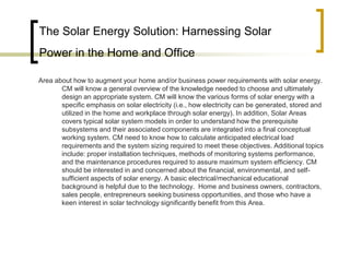 The Solar Energy Solution: Harnessing Solar
Power in the Home and Office
Area about how to augment your home and/or business power requirements with solar energy.
CM will know a general overview of the knowledge needed to choose and ultimately
design an appropriate system. CM will know the various forms of solar energy with a
specific emphasis on solar electricity (i.e., how electricity can be generated, stored and
utilized in the home and workplace through solar energy). In addition, Solar Areas
covers typical solar system models in order to understand how the prerequisite
subsystems and their associated components are integrated into a final conceptual
working system. CM need to know how to calculate anticipated electrical load
requirements and the system sizing required to meet these objectives. Additional topics
include: proper installation techniques, methods of monitoring systems performance,
and the maintenance procedures required to assure maximum system efficiency. CM
should be interested in and concerned about the financial, environmental, and self-
sufficient aspects of solar energy. A basic electrical/mechanical educational
background is helpful due to the technology. Home and business owners, contractors,
sales people, entrepreneurs seeking business opportunities, and those who have a
keen interest in solar technology significantly benefit from this Area.
 
