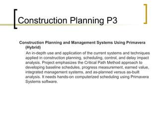 Construction Planning P3
Construction Planning and Management Systems Using Primavera
(Hybrid)
An in-depth use and application of the current systems and techniques
applied in construction planning, scheduling, control, and delay impact
analysis. Project emphasizes the Critical Path Method approach to
developing baseline schedules, progress measurement, earned value,
integrated management systems, and as-planned versus as-built
analysis. It needs hands-on computerized scheduling using Primavera
Systems software.
 