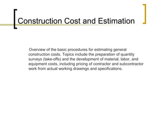 Construction Cost and Estimation
Overview of the basic procedures for estimating general
construction costs. Topics include the preparation of quantity
surveys (take-offs) and the development of material, labor, and
equipment costs, including pricing of contractor and subcontractor
work from actual working drawings and specifications.
 
