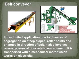 It has limited application due to chances of
segregation on steep slopes, roller points and
changes in direction of belt. It also involves
over-exposure of concrete to environment. It is
transported with a mechanical motor which
works on electricity.
 