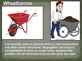 It is normally used on ground level i.e. road construction
and other similar structures. Segregation can occur if
transportation is done on rough roads, however this
problem can be minimizes if pneumatic tyres are used.
 