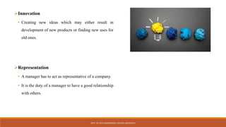 Innovation
• Creating new ideas which may either result in
development of new products or finding new uses for
old ones.
Representation
• A manager has to act as representative of a company.
• It is the duty of a manager to have a good relationship
with others.
DEPT. OF CIVIL ENGINEERING. JSSATEB. ABHISHEK R
 