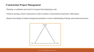 Construction Project Management
•Planning, co-ordination and control of a project from beginning to end.
•Aimed at meeting a client’s requirement in order to produce a functionally & financially viable project.
•Requires knowledge of modern management principles as well as understanding of design and construction process.
DEPT. OF CIVIL ENGINEERING. JSSATEB. ABHISHEK R
 