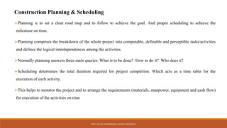 Construction Planning & Scheduling
Planning is to set a clear road map and to follow to achieve the goal. And proper scheduling to achieve the
milestone on time.
Planning comprises the breakdown of the whole project into computable, definable and perceptible tasks/activities
and defines the logical interdependences among the activities.
Normally planning answers three main queries: What is to be done? How to do it? Who does it?
Scheduling determines the total duration required for project completion. Which acts as a time table for the
execution of each activity.
This helps to monitor the project and to arrange the requirements (materials, manpower, equipment and cash flow)
for execution of the activities on time
DEPT. OF CIVIL ENGINEERING. JSSATEB. ABHISHEK R
 
