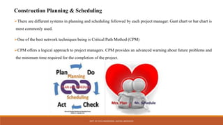 Construction Planning & Scheduling
There are different systems in planning and scheduling followed by each project manager. Gant chart or bar chart is
most commonly used.
One of the best network techniques being is Critical Path Method (CPM)
CPM offers a logical approach to project managers. CPM provides an advanced warning about future problems and
the minimum time required for the completion of the project.
DEPT. OF CIVIL ENGINEERING. JSSATEB. ABHISHEK R
 