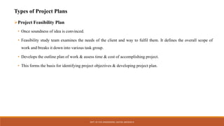 Types of Project Plans
Project Feasibility Plan
• Once soundness of idea is convinced.
• Feasibility study team examines the needs of the client and way to fulfil them. It defines the overall scope of
work and breaks it down into various task group.
• Develops the outline plan of work & assess time & cost of accomplishing project.
• This forms the basis for identifying project objectives & developing project plan.
DEPT. OF CIVIL ENGINEERING. JSSATEB. ABHISHEK R
 