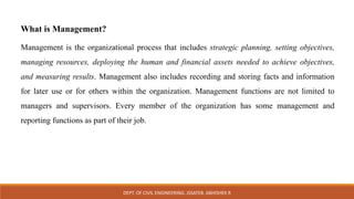What is Management?
Management is the organizational process that includes strategic planning, setting objectives,
managing resources, deploying the human and financial assets needed to achieve objectives,
and measuring results. Management also includes recording and storing facts and information
for later use or for others within the organization. Management functions are not limited to
managers and supervisors. Every member of the organization has some management and
reporting functions as part of their job.
DEPT. OF CIVIL ENGINEERING. JSSATEB. ABHISHEK R
 