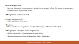 Universal Application.
• Principles and concepts of management are applicable to every type of industry. The practice of management is
different from one organisation to another.
Management is needed at all levels.
Aims at maximum profit.
• Effective utilization of resources.
Dynamic.
• Over a period of time new principles, concepts and techniques are developed and adopted.
Management is a discipline, career and profession.
• Field of study having a well defined concepts and principles.
• Marketing Management, Financial Management, Quality Management.
DEPT. OF CIVIL ENGINEERING. JSSATEB. ABHISHEK R
 