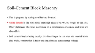 Soil-Cement Block Masonry
• This is prepared by adding stabilizers to the mud.
• White cement is the most usual stabilizer added 5 to10% by weight to the soil.
Other stabilizers like lime, pozzolana or a combination of cement and lime are
also added.
• Soil cement blocks being usually 2½ times larger in size than the normal burnt
clay bricks, construction is faster and the joints are consequence reduced
 