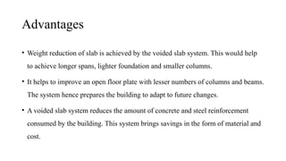 Advantages
• Weight reduction of slab is achieved by the voided slab system. This would help
to achieve longer spans, lighter foundation and smaller columns.
• It helps to improve an open floor plate with lesser numbers of columns and beams.
The system hence prepares the building to adapt to future changes.
• A voided slab system reduces the amount of concrete and steel reinforcement
consumed by the building. This system brings savings in the form of material and
cost.
 