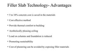 Filler Slab Technology- Advantages
• 5 to 10% concrete cost is saved in the materials
• Cost effective method
• Provide thermal comfort to building
• Aesthetically pleasing ceiling
• Load on columns and foundation is reduced
• Promoting sustainability
• Cost of plastering can be avoided by exposing filler materials
 