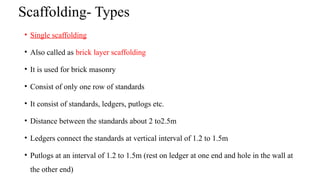 Scaffolding- Types
• Single scaffolding
• Also called as brick layer scaffolding
• It is used for brick masonry
• Consist of only one row of standards
• It consist of standards, ledgers, putlogs etc.
• Distance between the standards about 2 to2.5m
• Ledgers connect the standards at vertical interval of 1.2 to 1.5m
• Putlogs at an interval of 1.2 to 1.5m (rest on ledger at one end and hole in the wall at
the other end)
 