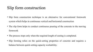 Slip form construction
• Slip form construction technique is an alternative for conventional formwork
system which helps in continuous vertical and horizontal construction
• The slip form helps to conduct continuous pouring of the concrete to the moving
formwork
• The process stops only when the required length of casting is completed.
• Slip forming relies on the quick-setting properties of concrete and requires a
balance between quick-setting capacity workability.
 