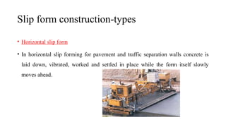 Slip form construction-types
• Horizontal slip form
• In horizontal slip forming for pavement and traffic separation walls concrete is
laid down, vibrated, worked and settled in place while the form itself slowly
moves ahead.
 
