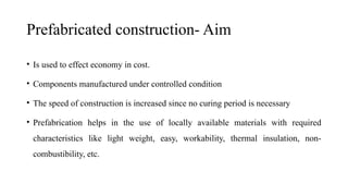 Prefabricated construction- Aim
• Is used to effect economy in cost.
• Components manufactured under controlled condition
• The speed of construction is increased since no curing period is necessary
• Prefabrication helps in the use of locally available materials with required
characteristics like light weight, easy, workability, thermal insulation, non-
combustibility, etc.
 