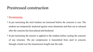 Prestressed construction
• Pre-tensioning
• In pre tensioning the steel tendons are tensioned before the concrete is cast. The
tendons are temporarily anchored against some abutments and then cut or released
after the concrete has been placed and hardened.
• In pre-tensioning the tension is applied to the tendons before casting the concrete
of any structure. The pre compression is transmitted from steel to concrete
through a bond over the transmission length near the ends
 