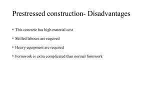 Prestressed construction- Disadvantages
• This concrete has high material cost
• Skilled labours are required
• Heavy equipment are required
• Formwork is extra complicated than normal formwork
 