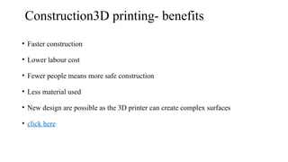 Construction3D printing- benefits
• Faster construction
• Lower labour cost
• Fewer people means more safe construction
• Less material used
• New design are possible as the 3D printer can create complex surfaces
• click here
 