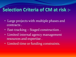 • Large projects with multiple phases and
contracts .
• Fast-tracking – Staged construction .
• Limited internal agency management
resources and expertise .
• Limited time or funding constraints.
 