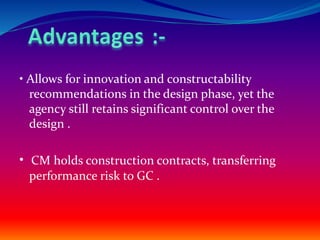 • Allows for innovation and constructability
recommendations in the design phase, yet the
agency still retains significant control over the
design .
• CM holds construction contracts, transferring
performance risk to GC .
 