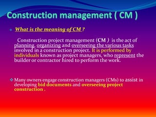  What is the meaning of CM ?
Construction project management (CM ) is the act of
planning, organizing and overseeing the various tasks
involved in a construction project. It is performed by
individuals known as project managers, who represent the
builder or contractor hired to perform the work.
Many owners engage construction managers (CMs) to assist in
developing bid documents and overseeing project
construction .
 