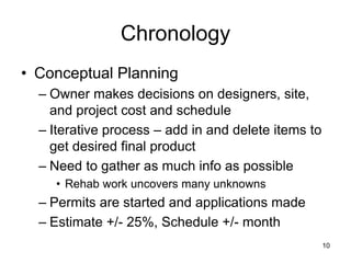Chronology
• Conceptual Planning
– Owner makes decisions on designers, site,
and project cost and schedule
– Iterative process – add in and delete items to
get desired final product
– Need to gather as much info as possible
• Rehab work uncovers many unknowns
– Permits are started and applications made
– Estimate +/- 25%, Schedule +/- month
10
 