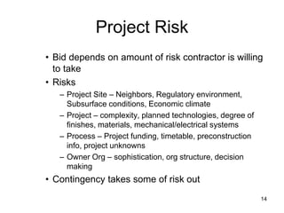 Project Risk
• Bid depends on amount of risk contractor is willing
to take
• Risks
– Project Site – Neighbors, Regulatory environment,
Subsurface conditions, Economic climate
– Project – complexity, planned technologies, degree of
finishes, materials, mechanical/electrical systems
– Process – Project funding, timetable, preconstruction
info, project unknowns
– Owner Org – sophistication, org structure, decision
making
• Contingency takes some of risk out
14
 