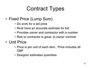 Contract Types
• Fixed Price (Lump Sum)
• Do work for a set price
• Must have an accurate estimate for bid
• Provides owner and contractor with a number
• Risk to contractor is great, to owner minimal
• Unit Price
• Price is per unit of each item. Price includes all
O&P
• Designer estimates quantities
15
 