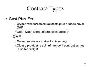 Contract Types
• Cost Plus Fee
• Owner reimburses actual costs plus a fee to cover
O&P
• Good when scope of project is unclear
– GMP
• Owner knows max price for financing
• Clause provides a split of money if contract comes
in under budget
16
 