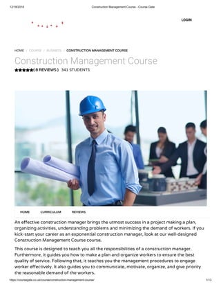 12/18/2018 Construction Management Course - Course Gate
https://coursegate.co.uk/course/construction-management-course/ 1/13
( 8 REVIEWS )( 8 REVIEWS )
HOME / COURSE / BUSINESS / CONSTRUCTION MANAGEMENT COURSECONSTRUCTION MANAGEMENT COURSE
Construction Management Course
341 STUDENTS
An e ective construction manager brings the utmost success in a project making a plan,
organizing activities, understanding problems and minimizing the demand of workers. If you
kick-start your career as an exponential construction manager, look at our well-designed
Construction Management Course course.
This course is designed to teach you all the responsibilities of a construction manager.
Furthermore, it guides you how to make a plan and organize workers to ensure the best
quality of service. Following that, it teaches you the management procedures to engage
worker e ectively. It also guides you to communicate, motivate, organize, and give priority
the reasonable demand of the workers.
HOMEHOME CURRICULUMCURRICULUM REVIEWSREVIEWS
LOGIN
 
