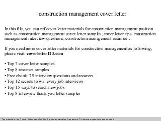 construction management cover letter 
In this file, you can ref cover letter materials for construction management position 
such as construction management cover letter samples, cover letter tips, construction 
management interview questions, construction management resumes… 
If you need more cover letter materials for construction management as following, 
please visit: coverletter123.com 
• Top 7 cover letter samples 
• Top 8 resumes samples 
• Free ebook: 75 interview questions and answers 
• Top 12 secrets to win every job interviews 
• Top 15 ways to search new jobs 
• Top 8 interview thank you letter samples 
Top materials: top 7 cover letter samples, top 8 Interview resumes samples, questions free and ebook: answers 75 – interview free download/ questions pdf and answers 
ppt file 
 