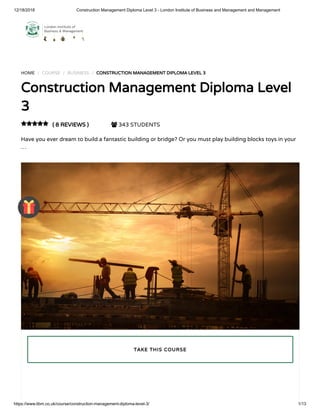 12/18/2018 Construction Management Diploma Level 3 - London Institute of Business and Management and Management
https://www.libm.co.uk/course/construction-management-diploma-level-3/ 1/13
HOME / COURSE / BUSINESS / CONSTRUCTION MANAGEMENT DIPLOMA LEVEL 3
Construction Management Diploma Level
3
( 8 REVIEWS )  343 STUDENTS
Have you ever dream to build a fantastic building or bridge? Or you must play building blocks toys in your
…

TAKE THIS COURSE
 