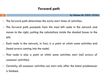 Forward path
47 by Melese M. DDU, SCEA
 The forward path determines the early-start times of activities.
 The forward path proceeds from the most left node in the network and
moves to the right, putting the calculations inside the shaded boxes to the
left.
 Each node in the network, in fact, is a point at which some activities end
(head arrows coming into the node)
 That node is also a point at which some activities start (tail arrows of
successor activities)
 Certainly, all successor activities can start only after the latest predecessor
is finished.
 