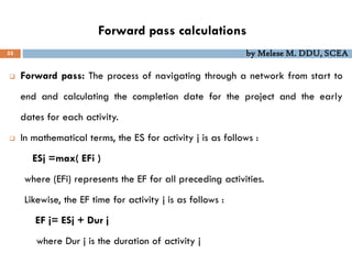 Forward pass calculations
55 by Melese M. DDU, SCEA
 Forward pass: The process of navigating through a network from start to
end and calculating the completion date for the project and the early
dates for each activity.
 In mathematical terms, the ES for activity j is as follows :
ESj =max( EFi )
where (EFi) represents the EF for all preceding activities.
Likewise, the EF time for activity j is as follows :
EF j= ESj + Dur j
where Dur j is the duration of activity j
 