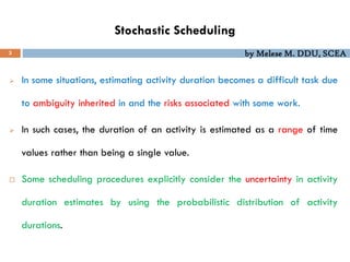 by Melese M. DDU, SCEA
Stochastic Scheduling
3
 In some situations, estimating activity duration becomes a difficult task due
to ambiguity inherited in and the risks associated with some work.
 In such cases, the duration of an activity is estimated as a range of time
values rather than being a single value.
 Some scheduling procedures explicitly consider the uncertainty in activity
duration estimates by using the probabilistic distribution of activity
durations.
 