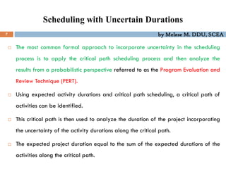 by Melese M. DDU, SCEA
Scheduling with Uncertain Durations
7
 The most common formal approach to incorporate uncertainty in the scheduling
process is to apply the critical path scheduling process and then analyze the
results from a probabilistic perspective referred to as the Program Evaluation and
Review Technique (PERT).
 Using expected activity durations and critical path scheduling, a critical path of
activities can be identified.
 This critical path is then used to analyze the duration of the project incorporating
the uncertainty of the activity durations along the critical path.
 The expected project duration equal to the sum of the expected durations of the
activities along the critical path.
 