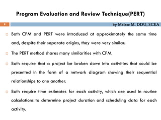 by Melese M. DDU, SCEA
Program Evaluation and Review Technique(PERT)
8
 Both CPM and PERT were introduced at approximately the same time
and, despite their separate origins, they were very similar.
 The PERT method shares many similarities with CPM.
 Both require that a project be broken down into activities that could be
presented in the form of a network diagram showing their sequential
relationships to one another.
 Both require time estimates for each activity, which are used in routine
calculations to determine project duration and scheduling data for each
activity.
 