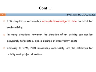 by Melese M. DDU, SCEA
Cont…
9
 CPM requires a reasonably accurate knowledge of time and cost for
each activity.
 In many situations, however, the duration of an activity can not be
accurately forecasted, and a degree of uncertainty exists
 Contrary to CPM, PERT introduces uncertainty into the estimates for
activity and project durations.
 