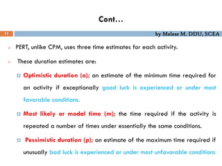 by Melese M. DDU, SCEA
Cont…
11
 PERT, unlike CPM, uses three time estimates for each activity.
 These duration estimates are:
 Optimistic duration (o); an estimate of the minimum time required for
an activity if exceptionally good luck is experienced or under most
favorable conditions.
 Most likely or modal time (m); the time required if the activity is
repeated a number of times under essentially the same conditions.
 Pessimistic duration (p); an estimate of the maximum time required if
unusually bad luck is experienced or under most unfavorable conditions
 