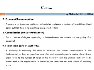 Cont…
13 by Melese M. DDU, SCEA
7. Payment/Remuneration
 Payment is an important motivator although by analysing a number of possibilities, Fayol
points out that there is no such thing as a perfect system
8. Centralization (Or Decentralization)
 This is a matter of degree depending on the condition of the business and the quality of its
personnel.
9. Scalar chain (Line of Authority)
 A hierarchy is necessary for unity of direction. But lateral communication is also
fundamental, as long as superiors know that such communication is taking place. Scalar
chain refers to the number of levels in the hierarchy from the ultimate authority to the
lowest level in the organization. It should not be over-stretched and consist of too-many
levels
 
