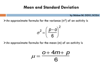 by Melese M. DDU, SCEA
Mean and Standard Deviation
An approximate formula for the variance (2) of an activity is
An approximate formula for the mean (m) of an activity is
2

p o
6






2
 
o 4m p
6
 
