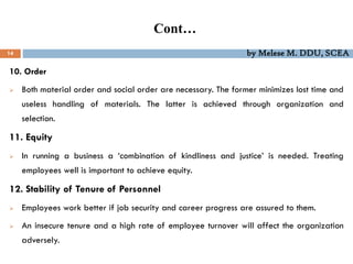 Cont…
14 by Melese M. DDU, SCEA
10. Order
 Both material order and social order are necessary. The former minimizes lost time and
useless handling of materials. The latter is achieved through organization and
selection.
11. Equity
 In running a business a ‘combination of kindliness and justice’ is needed. Treating
employees well is important to achieve equity.
12. Stability of Tenure of Personnel
 Employees work better if job security and career progress are assured to them.
 An insecure tenure and a high rate of employee turnover will affect the organization
adversely.
 
