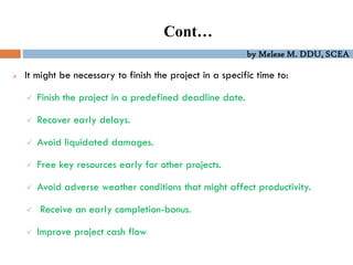 by Melese M. DDU, SCEA
Cont…
 It might be necessary to finish the project in a specific time to:
 Finish the project in a predefined deadline date.
 Recover early delays.
 Avoid liquidated damages.
 Free key resources early for other projects.
 Avoid adverse weather conditions that might affect productivity.
 Receive an early completion-bonus.
 Improve project cash flow
 