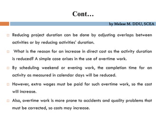 by Melese M. DDU, SCEA
 Reducing project duration can be done by adjusting overlaps between
activities or by reducing activities’ duration.
 What is the reason for an increase in direct cost as the activity duration
is reduced? A simple case arises in the use of overtime work.
 By scheduling weekend or evening work, the completion time for an
activity as measured in calendar days will be reduced.
 However, extra wages must be paid for such overtime work, so the cost
will increase.
 Also, overtime work is more prone to accidents and quality problems that
must be corrected, so costs may increase.
Cont…
 