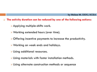 by Melese M. DDU, SCEA
 The activity duration can be reduced by one of the following actions:
 Applying multiple-shifts work.
 Working extended hours (over time).
 Offering incentive payments to increase the productivity.
 Working on week ends and holidays.
 Using additional resources.
 Using materials with faster installation methods.
 Using alternate construction methods or sequence
 
