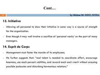 Cont…
15 by Melese M. DDU, SCEA
13. Initiative
 Allowing all personnel to show their initiative in some way is a source of strength
for the organization.
 Even though it may well involve a sacrifice of ‘personal vanity’ on the part of many
managers.
14. Esprit de Corps
 Management must foster the morale of its employees.
 He further suggests that: “real talent is needed to coordinate effort, encourage
keenness, use each person’s abilities, and reward each one’s merit without arousing
possible jealousies and disturbing harmonious relations.”
 