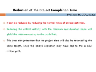 by Melese M. DDU, SCEA
 It can be reduced by reducing the normal times of critical activities.
 Reducing the critical activity with the minimum cost-duration slope will
yield the minimum cost up to the crash limit.
 This does not guarantee that the project time will also be reduced by the
same length, since the above reduction may have led to the a new
critical path.
Reduction of the Project Completion Time
 