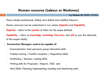 by Melese M. DDU, SCEA
Human resource (Labour or Workmen)
4
 These include professional, skilled, semi skilled and unskilled laborers.
 Human resources can be understood in two values: Capacity and Capability.
 Capacity - refers to the quantity of labor for the scope defined.
 Capability - refers to knowledge, technology know-how and skill as per the demands
of the scopes ability.
 Construction Managers need to be capable of:
 Communication- Inter-personal, group interaction-skills
 Problem solving / Conflict resolution / Negotiation Skills
 Facilitating / Decision- making Skills
 Writing skills for Proposals / Reports /ToRs and
 Hard Skills- Planning, Implementing, Leading and Monitoring tools.
 