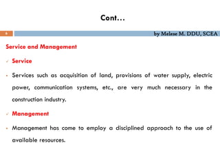 by Melese M. DDU, SCEA
Cont…
6
Service and Management
 Service
 Services such as acquisition of land, provisions of water supply, electric
power, communication systems, etc., are very much necessary in the
construction industry.
 Management
 Management has come to employ a disciplined approach to the use of
available resources.
 
